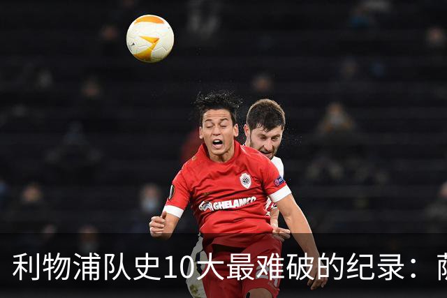 利物浦队史10大最难破的纪录：萨拉赫第8，榜首神迹根本复制不了