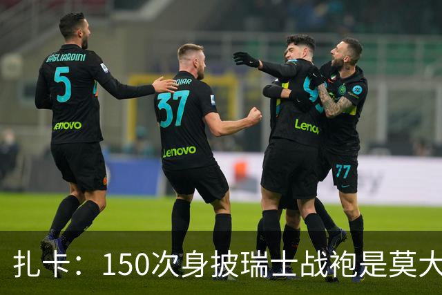 扎卡：150次身披瑞士战袍是莫大荣幸，希望不是最后一次高光表现
