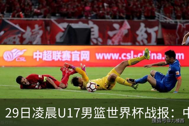 29日凌晨U17男篮世界杯战报：中国男篮跌至第三，亚洲队惨遭三连败